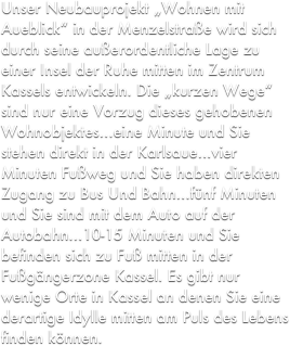 Unser Neubauprojekt „Wohnen mit Aueblick“ in der Menzelstraße wird sich durch seine außerordentliche Lage zu einer Insel der Ruhe mitten im Zentrum Kassels entwickeln. Die „kurzen Wege“ sind nur eine Vorzug dieses gehobenen Wohnobjektes...eine Minute und Sie stehen direkt in der Karlsaue...vier Minuten Fußweg und Sie haben direkten Zugang zu Bus Und Bahn...fünf Minuten und Sie sind mit dem Auto auf der Autobahn...10-15 Minuten und Sie befinden sich zu Fuß mitten in der Fußgängerzone Kassel. Es gibt nur wenige Orte in Kassel an denen Sie eine derartige Idylle mitten am Puls des Lebens finden können. 