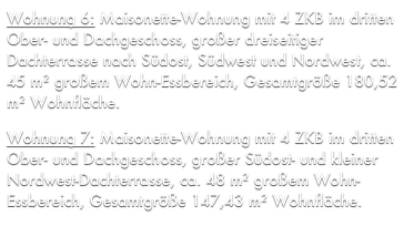 Wohnung 6: Maisonette-Wohnung mit 4 ZKB im dritten Ober- und Dachgeschoss, großer dreiseitiger Dachterrasse nach Südost, Südwest und Nordwest, ca. 45 m² großem Wohn-Essbereich, Gesamtgröße 180,52 m² Wohnfläche.

Wohnung 7: Maisonette-Wohnung mit 4 ZKB im dritten Ober- und Dachgeschoss, großer Südost- und kleiner Nordwest-Dachterrasse, ca. 48 m² großem Wohn-Essbereich, Gesamtgröße 147,43 m² Wohnfläche.