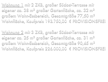 Wohnung 1 mit 2 ZKB, großer Südost-Terrasse mit eigener ca. 38 m² großer Gartenfläche, ca. 32 m² großem Wohn-Essbereich, Gesamtgröße 77,50 m² Wohnfläche, Kaufpreis 176.256,11 € PROVISIONSFREI

Wohnung 2 mit 3 ZKB, großer Südost-Terrasse mit eigener ca. 25 m² großer Gartenfläche, ca. 31 m² großem Wohn-Essbereich, Gesamtgröße 90,65 m² Wohnfläche, Kaufpreis 206.162,79 € PROVISIONSFREI