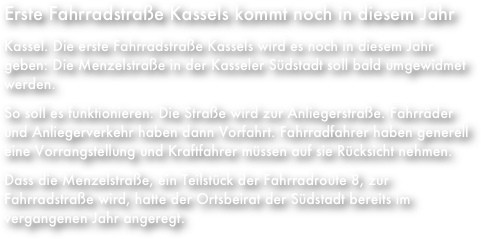 Erste Fahrradstraße Kassels kommt noch in diesem Jahr
Kassel. Die erste Fahrradstraße Kassels wird es noch in diesem Jahr geben: Die Menzelstraße in der Kasseler Südstadt soll bald umgewidmet werden.
So soll es funktionieren: Die Straße wird zur Anliegerstraße. Fahrräder und Anliegerverkehr haben dann Vorfahrt. Fahrradfahrer haben generell eine Vorrangstellung und Kraftfahrer müssen auf sie Rücksicht nehmen.
Dass die Menzelstraße, ein Teilstück der Fahrradroute 8, zur Fahrradstraße wird, hatte der Ortsbeirat der Südstadt bereits im vergangenen Jahr angeregt.