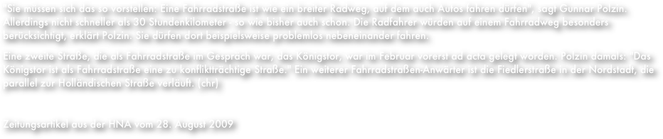 "Sie müssen sich das so vorstellen: Eine Fahrradstraße ist wie ein breiter Radweg, auf dem auch Autos fahren dürfen", sagt Gunnar Polzin. Allerdings nicht schneller als 30 Stundenkilometer - so wie bisher auch schon. Die Radfahrer würden auf einem Fahrradweg besonders berücksichtigt, erklärt Polzin. Sie dürfen dort beispielsweise problemlos nebeneinander fahren.
Eine zweite Straße, die als Fahrradstraße im Gespräch war, das Königstor, war im Februar vorerst ad acta gelegt worden. Polzin damals: "Das Königstor ist als Fahrradstraße eine zu konfliktträchtige Straße." Ein weiterer Fahrradstraßen-Anwärter ist die Fiedlerstraße in der Nordstadt, die parallel zur Holländischen Straße verläuft. (chr)

Zeitungsartikel aus der HNA vom 28. August 2009