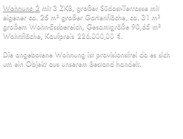 Wohnung 2 mit 3 ZKB, großer Südost-Terrasse mit eigener ca. 25 m² großer Gartenfläche, ca. 31 m² großem Wohn-Essbereich, Gesamtgröße 90,65 m² Wohnfläche, Kaufpreis 206.162,79 €.

Die angebotene Wohnung ist provisionsfrei da es sich um ein Objekt aus unserem Bestand handelt.
