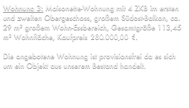Wohnung 3: Maisonette-Wohnung mit 4 ZKB im ersten und zweiten Obergeschoss, großem Südost-Balkon, ca. 29 m² großem Wohn-Essbereich, Gesamtgröße 113,45 m² Wohnfläche, Kaufpreis 275.033,70 €.

Die angebotene Wohnung ist provisionsfrei da es sich um ein Objekt aus unserem Bestand handelt.
